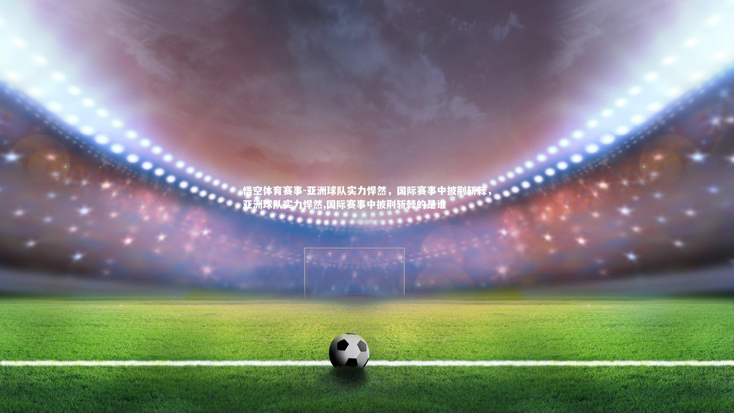 亚洲球队实力悍然，国际赛事中披荆斩棘，亚洲球队实力悍然,国际赛事中披荆斩棘的是谁
