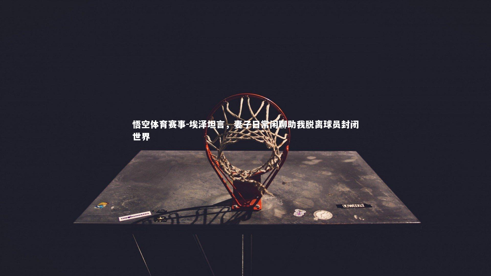 埃泽坦言,妻子日常闲聊助我脱离球员封闭世界