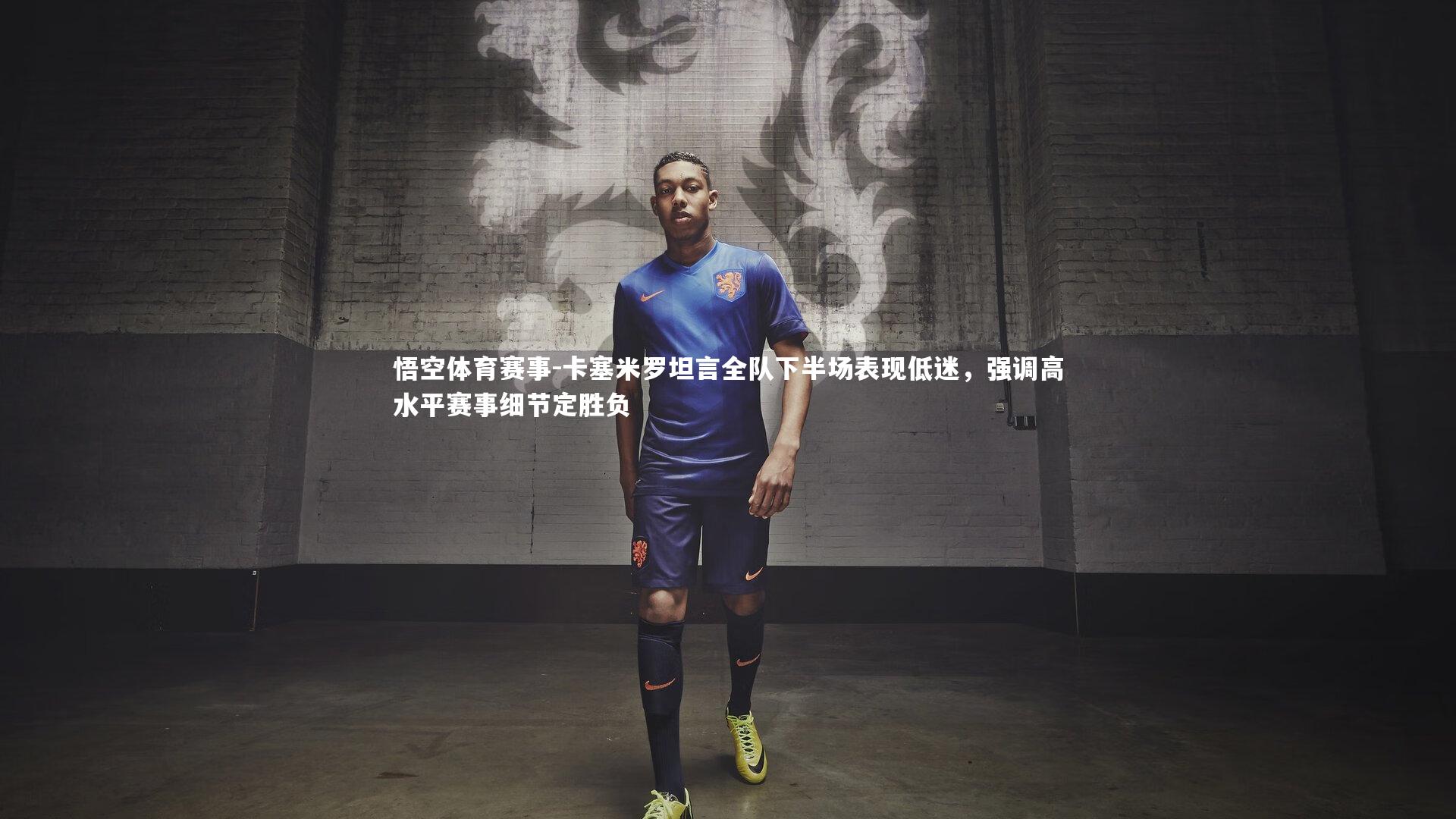 卡塞米罗坦言全队下半场表现低迷,强调高水平赛事细节定胜负